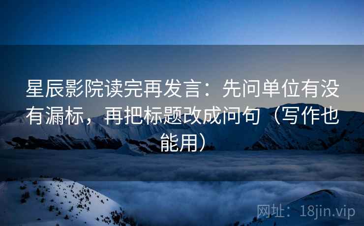 星辰影院读完再发言：先问单位有没有漏标，再把标题改成问句（写作也能用）