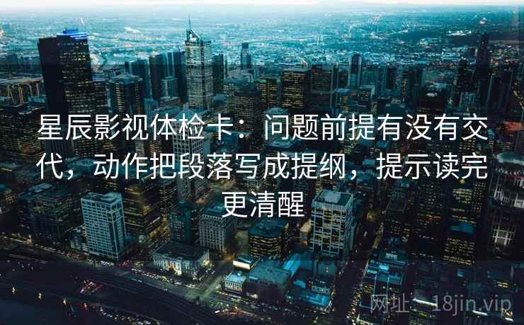 星辰影视体检卡:问题前提有没有交代,动作把段落写成提纲,提示读完更清醒 星辰影视体检卡:问题前提有没有交代,动作把段落写成提纲,提示读完更清醒