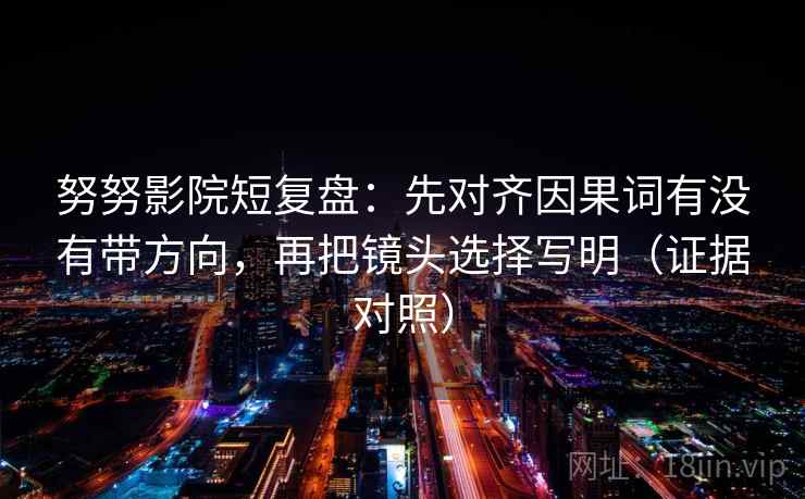 努努影院短复盘：先对齐因果词有没有带方向，再把镜头选择写明（证据对照）