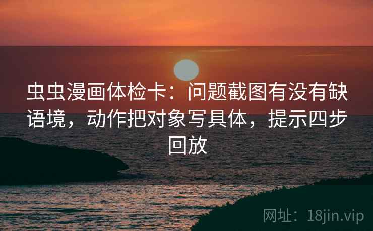 虫虫漫画体检卡：问题截图有没有缺语境，动作把对象写具体，提示四步回放