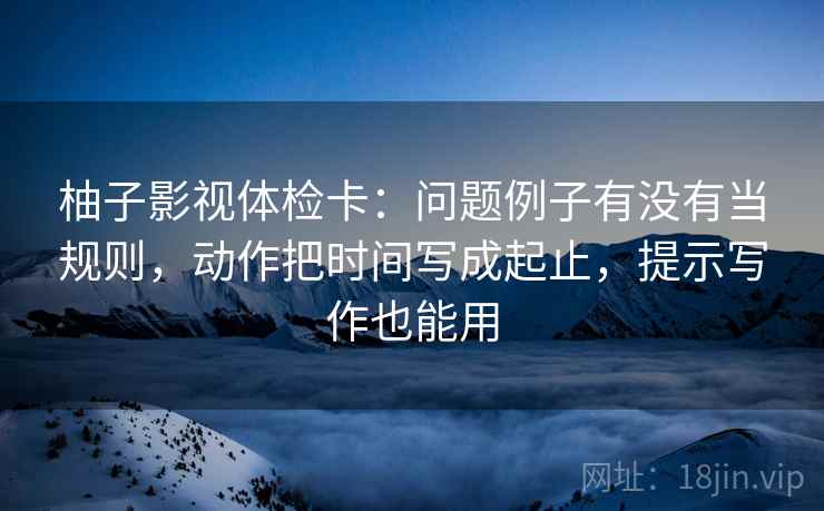 柚子影视体检卡:问题例子有没有当规则,动作把时间写成起止,提示写作也能用 柚子影视体检卡:问题例子有没有当规则,动作把时间写成起止,提示写作也能用