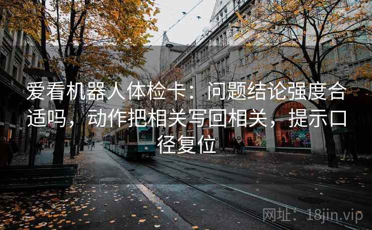爱看机器人体检卡：问题结论强度合适吗，动作把相关写回相关，提示口径复位