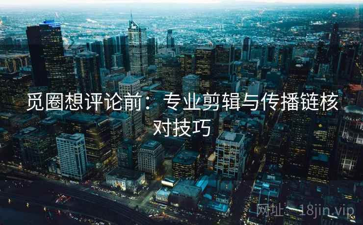 觅圈想评论前：专业剪辑与传播链核对技巧