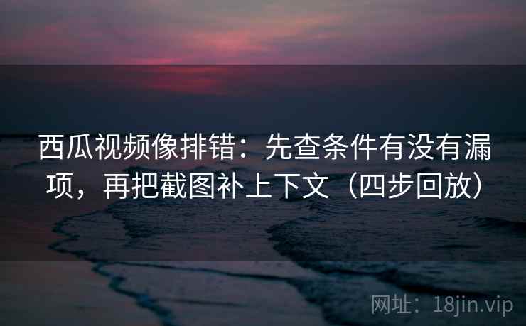 西瓜视频像排错:先查条件有没有漏项,再把截图补上下文(四步回放) 西瓜视频像排错:先查条件有没有漏项,再把截图补上下文(四步回放)