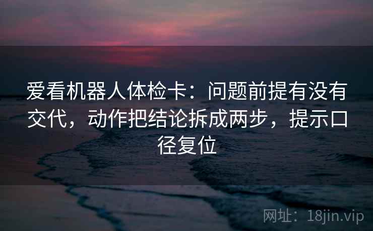 爱看机器人体检卡:问题前提有没有交代,动作把结论拆成两步,提示口径复位 爱看机器人体检卡:问题前提有没有交代,动作把结论拆成两步,提示口径复位