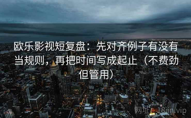欧乐影视短复盘：先对齐例子有没有当规则，再把时间写成起止（不费劲但管用）