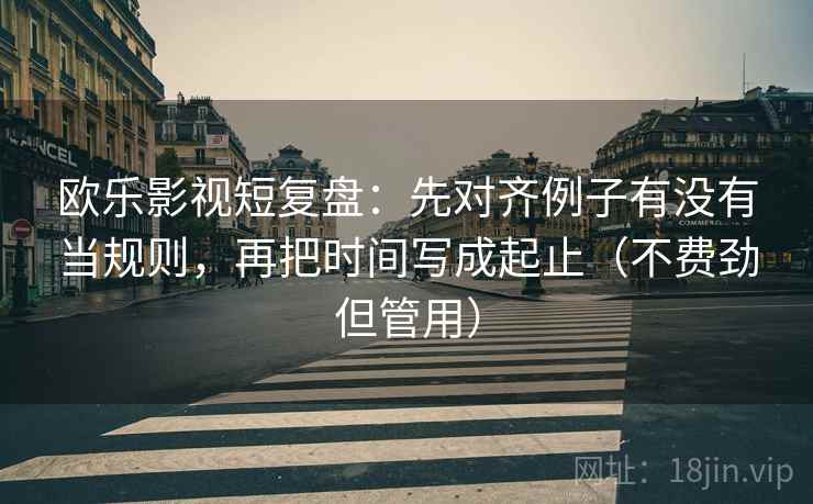 欧乐影视短复盘：先对齐例子有没有当规则，再把时间写成起止（不费劲但管用）