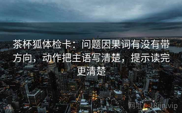 茶杯狐体检卡：问题因果词有没有带方向，动作把主语写清楚，提示读完更清楚