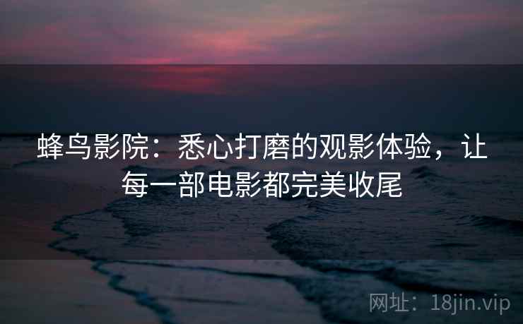 蜂鸟影院：悉心打磨的观影体验，让每一部电影都完美收尾