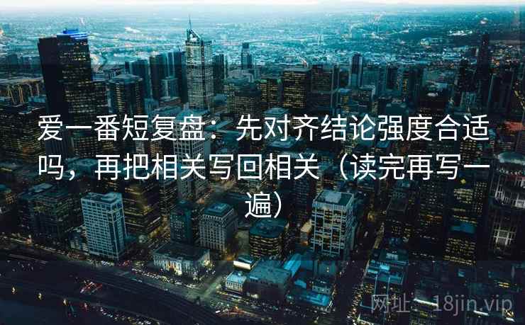 爱一番短复盘:先对齐结论强度合适吗,再把相关写回相关(读完再写一遍) 爱一番短复盘:先对齐结论强度合适吗,再把相关写回相关(读完再写一遍)