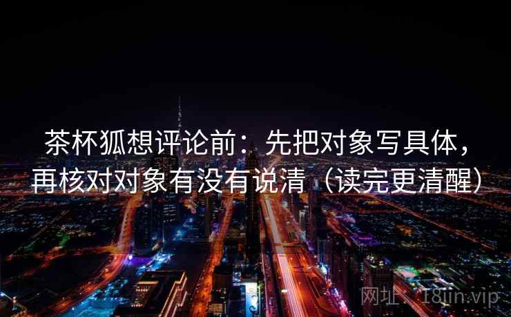 茶杯狐想评论前:先把对象写具体,再核对对象有没有说清(读完更清醒) 茶杯狐想评论前:先把对象写具体,再核对对象有没有说清(读完更清醒)