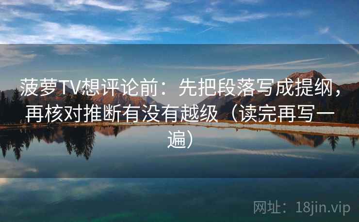 菠萝TV想评论前:先把段落写成提纲,再核对推断有没有越级(读完再写一遍) 菠萝TV想评论前:先把段落写成提纲,再核对推断有没有越级(读完再写一遍)