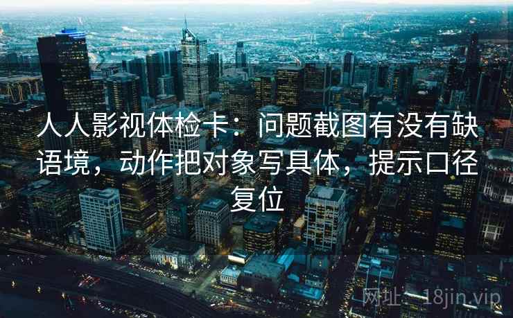 人人影视体检卡:问题截图有没有缺语境,动作把对象写具体,提示口径复位 人人影视体检卡:问题截图有没有缺语境,动作把对象写具体,提示口径复位