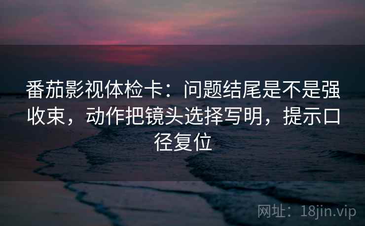 番茄影视体检卡：问题结尾是不是强收束，动作把镜头选择写明，提示口径复位