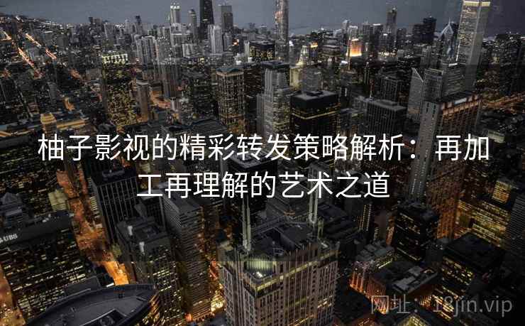 柚子影视的精彩转发策略解析:再加工再理解的艺术之道 柚子影视的精彩转发策略解析:再加工再理解的艺术之道