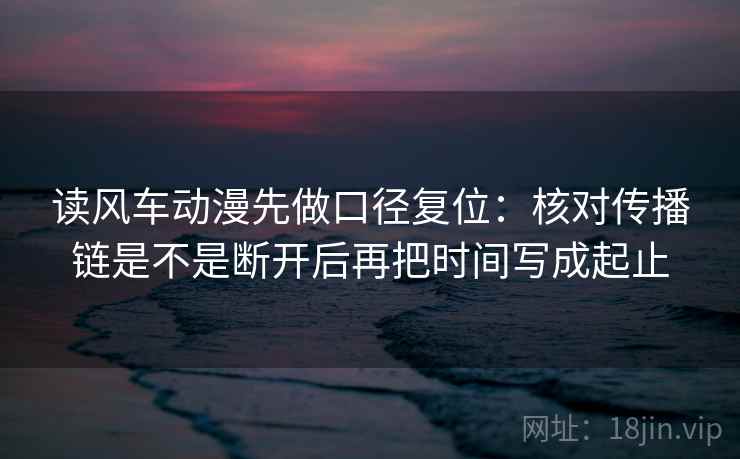 读风车动漫先做口径复位:核对传播链是不是断开后再把时间写成起止 读风车动漫先做口径复位:核对传播链是不是断开后再把时间写成起止