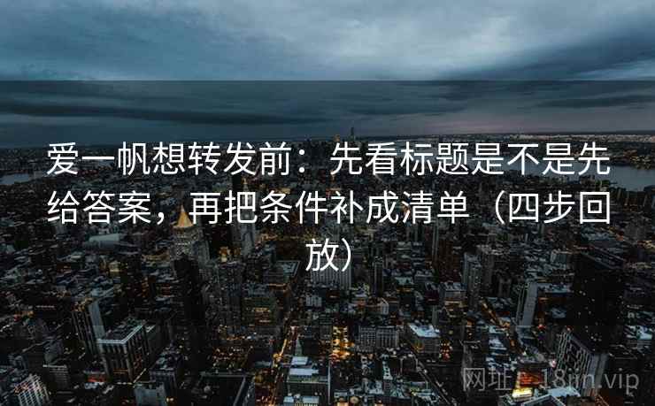 爱一帆想转发前:先看标题是不是先给答案,再把条件补成清单(四步回放) 爱一帆想转发前:先看标题是不是先给答案,再把条件补成清单(四步回放)