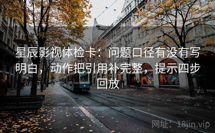 星辰影视体检卡:问题口径有没有写明白,动作把引用补完整,提示四步回放 星辰影视体检卡:问题口径有没有写明白,动作把引用补完整,提示四步回放