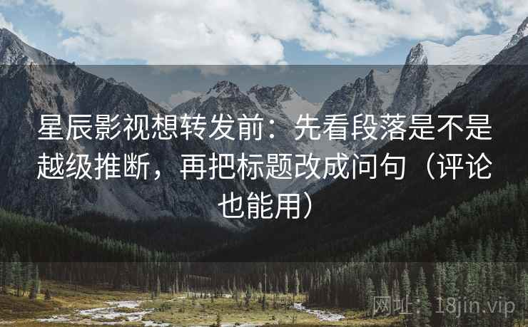 星辰影视想转发前：先看段落是不是越级推断，再把标题改成问句（评论也能用）