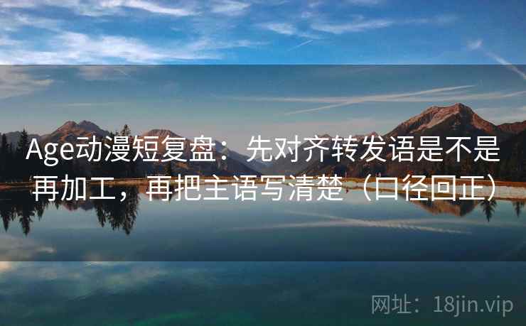 Age动漫短复盘：先对齐转发语是不是再加工，再把主语写清楚（口径回正）