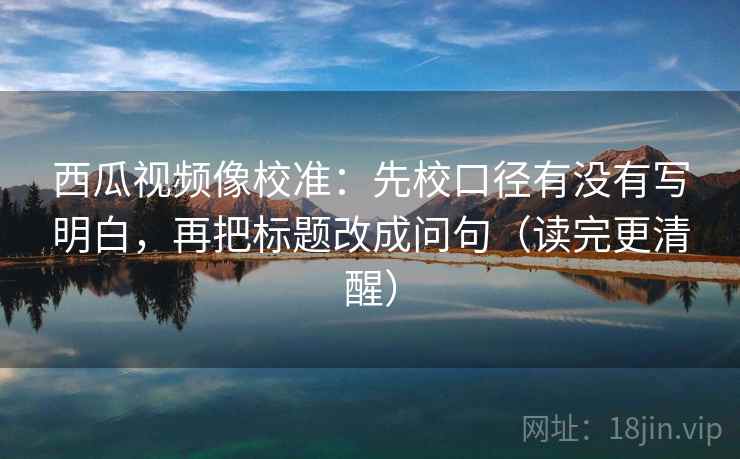 西瓜视频像校准：先校口径有没有写明白，再把标题改成问句（读完更清醒）