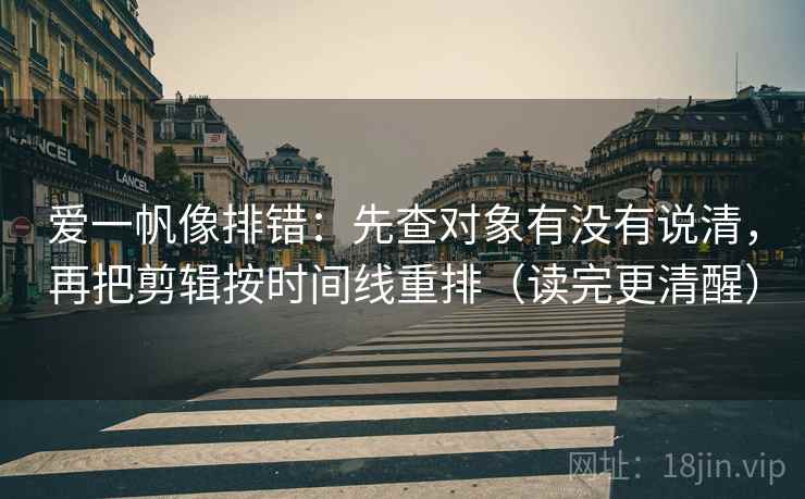 爱一帆像排错：先查对象有没有说清，再把剪辑按时间线重排（读完更清醒）