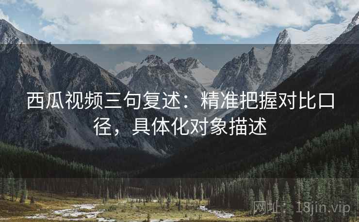 西瓜视频三句复述:精准把握对比口径,具体化对象描述 西瓜视频三句复述:精准把握对比口径,具体化对象描述