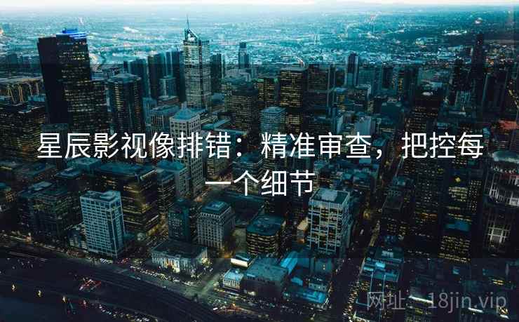 星辰影视像排错:精准审查,把控每一个细节 星辰影视像排错:精准审查,把控每一个细节