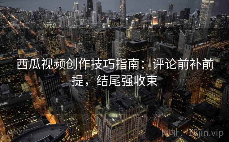 西瓜视频创作技巧指南：评论前补前提，结尾强收束