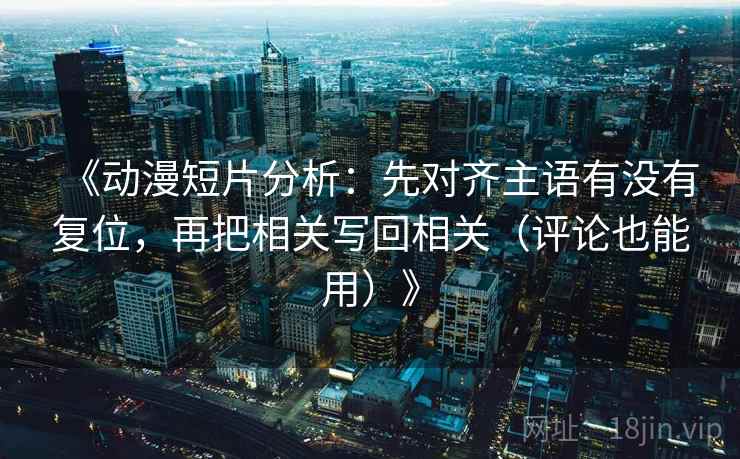 《动漫短片分析：先对齐主语有没有复位，再把相关写回相关（评论也能用）》